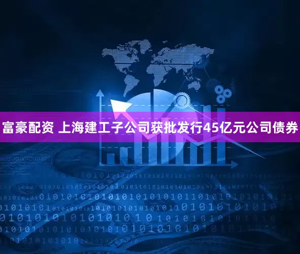 富豪配资 上海建工子公司获批发行45亿元公司债券