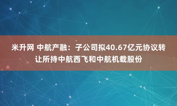 米升网 中航产融：子公司拟40.67亿元协议转让所持中航西飞和中航机载股份