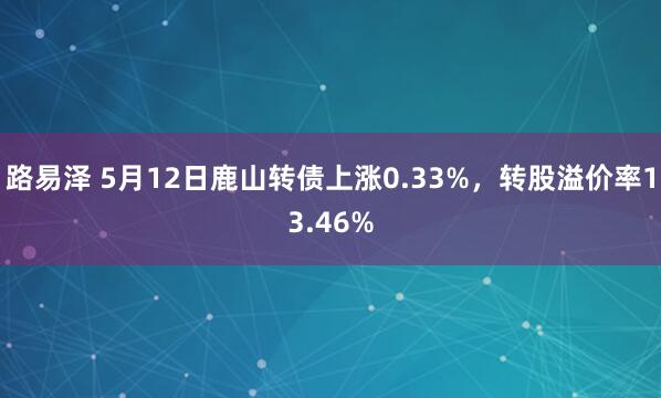 路易泽 5月12日鹿山转债上涨0.33%，转股溢价率13.46%