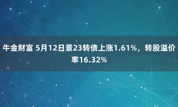 牛金财富 5月12日景23转债上涨1.61%，转股溢价率16.32%
