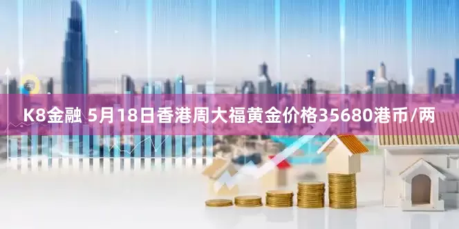 K8金融 5月18日香港周大福黄金价格35680港币/两