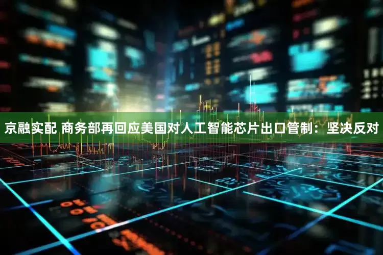 京融实配 商务部再回应美国对人工智能芯片出口管制：坚决反对