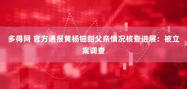 多得网 官方通报黄杨钿甜父亲情况核查进展：被立案调查