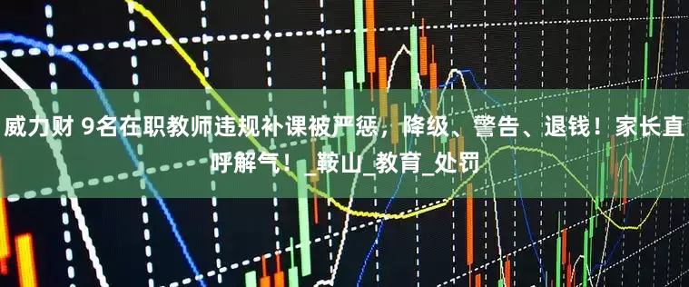 威力财 9名在职教师违规补课被严惩，降级、警告、退钱！家长直呼解气！_鞍山_教育_处罚