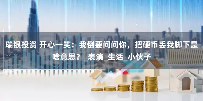瑞银投资 开心一笑：我倒要问问你，把硬币丢我脚下是啥意思？_表演_生活_小伙子