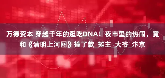 万德资本 穿越千年的逛吃DNA！夜市里的热闹，竟和《清明上河图》撞了款_摊主_大爷_汴京