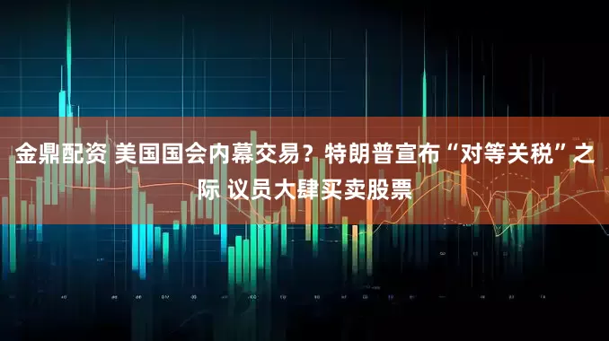 金鼎配资 美国国会内幕交易？特朗普宣布“对等关税”之际 议员大肆买卖股票