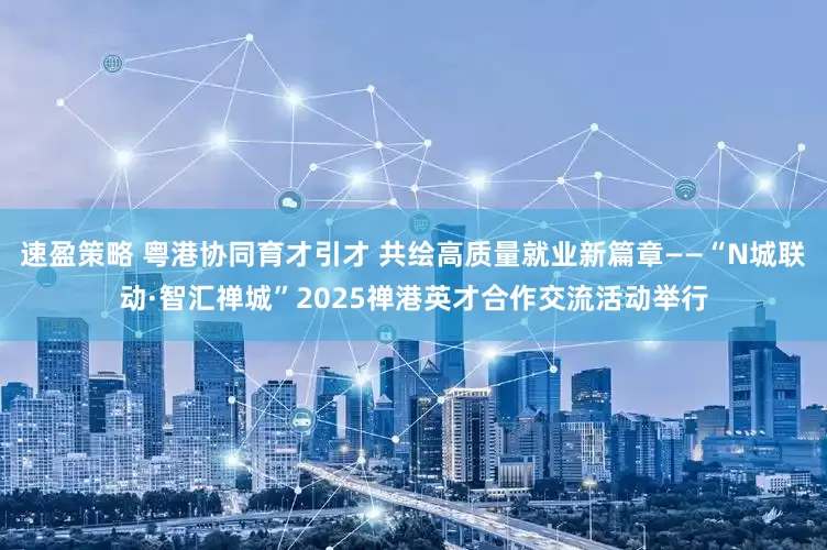速盈策略 粤港协同育才引才 共绘高质量就业新篇章——“N城联动·智汇禅城”2025禅港英才合作交流活动举行