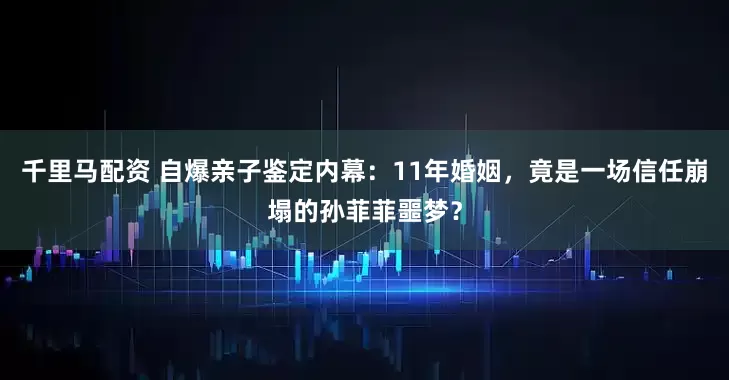 千里马配资 自爆亲子鉴定内幕：11年婚姻，竟是一场信任崩塌的孙菲菲噩梦？