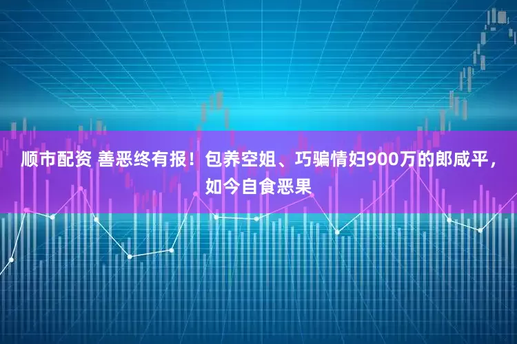 顺市配资 善恶终有报！包养空姐、巧骗情妇900万的郎咸平，如今自食恶果
