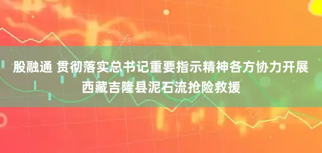 股融通 贯彻落实总书记重要指示精神各方协力开展西藏吉隆县泥石流抢险救援