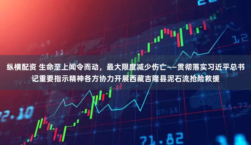 纵横配资 生命至上闻令而动，最大限度减少伤亡——贯彻落实习近平总书记重要指示精神各方协力开展西藏吉隆县泥石流抢险救援
